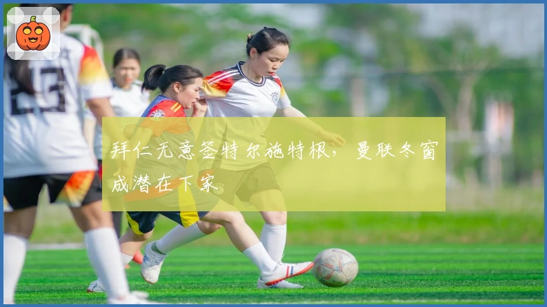 拜仁无意签特尔施特根，曼联冬窗成潜在下家