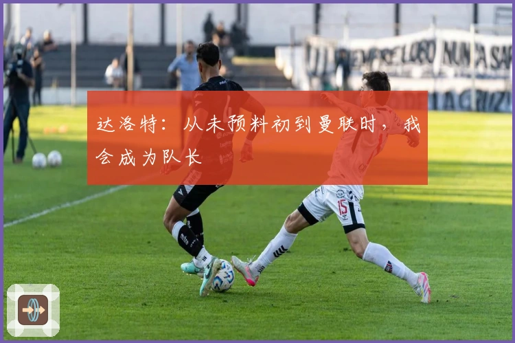 达洛特：从未预料初到曼联时，我会成为队长