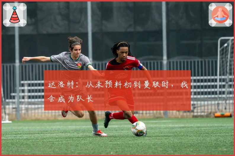 达洛特：从未预料初到曼联时，我会成为队长