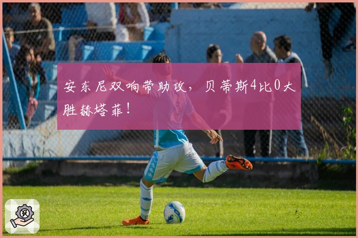 安东尼双响带助攻，贝蒂斯4比0大胜赫塔菲！