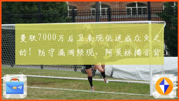 曼联7000万后卫表现低迷成众矢之的！防守漏洞频现，阿莫林揭示背后原因