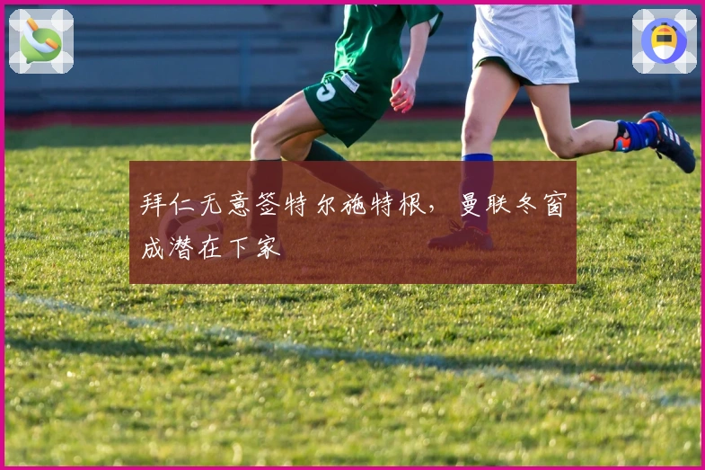 拜仁无意签特尔施特根，曼联冬窗成潜在下家