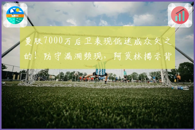 曼联7000万后卫表现低迷成众矢之的！防守漏洞频现，阿莫林揭示背后原因